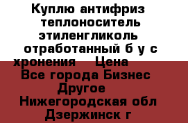  Куплю антифриз, теплоноситель этиленгликоль, отработанный б/у с хронения. › Цена ­ 100 - Все города Бизнес » Другое   . Нижегородская обл.,Дзержинск г.